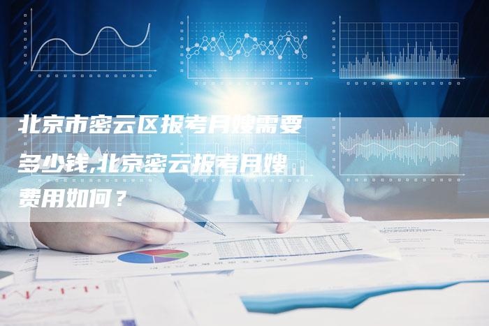 北京市密云区报考月嫂需要多少钱,北京密云报考月嫂费用如何？