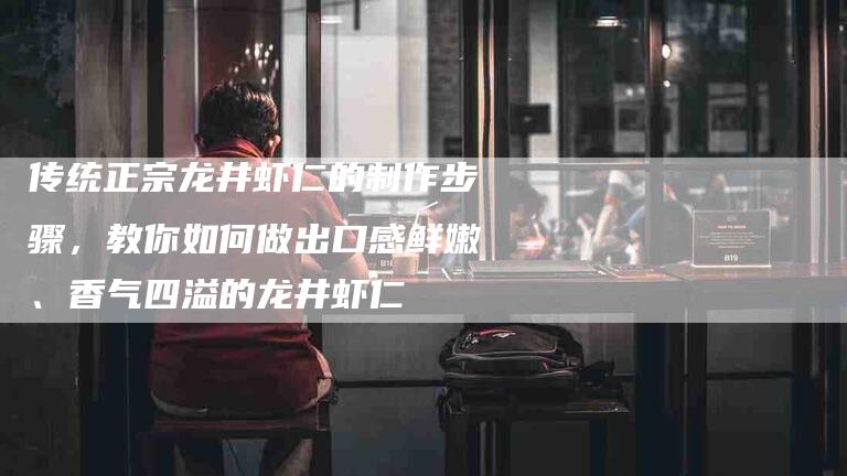 传统正宗龙井虾仁的制作步骤，教你如何做出口感鲜嫩、香气四溢的龙井虾仁-住家保姆月嫂服务_家政保洁钟点工家政服务_速上门月嫂网首页