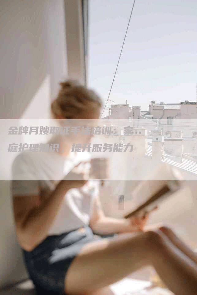 金牌月嫂取证手法培训：家庭护理知识，提升服务能力