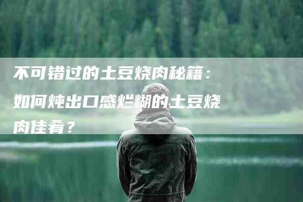 不可错过的土豆烧肉秘籍：如何炖出口感烂糊的土豆烧肉佳肴？-住家保姆月嫂服务_家政保洁钟点工家政服务_速上门月嫂网首页