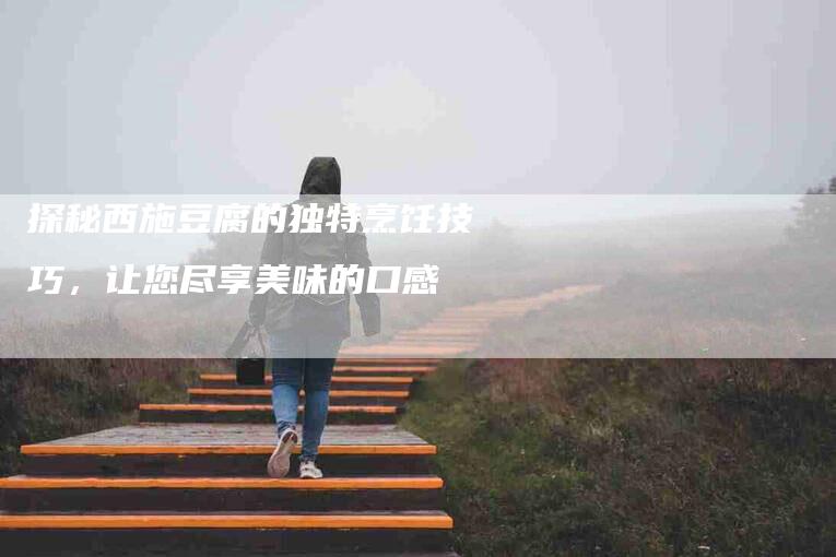 探秘西施豆腐的独特烹饪技巧，让您尽享美味的口感-住家保姆月嫂服务_家政保洁钟点工家政服务_速上门月嫂网首页