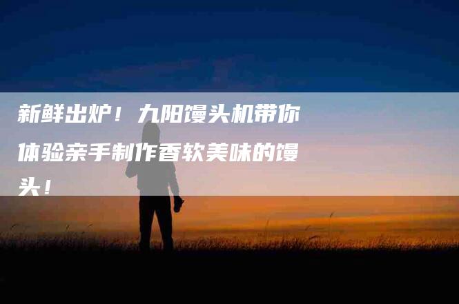 新鲜出炉!九阳馒头机带你体验亲手制作香软美味的馒头!-住家保姆月嫂服务_家政保洁钟点工家政服务_速上门月嫂网首页