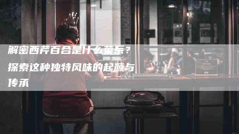 解密西芹百合是什么菜系？探索这种独特风味的起源与传承