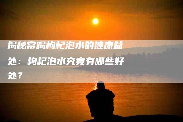 揭秘常喝枸杞泡水的健康益处：枸杞泡水究竟有哪些好处？