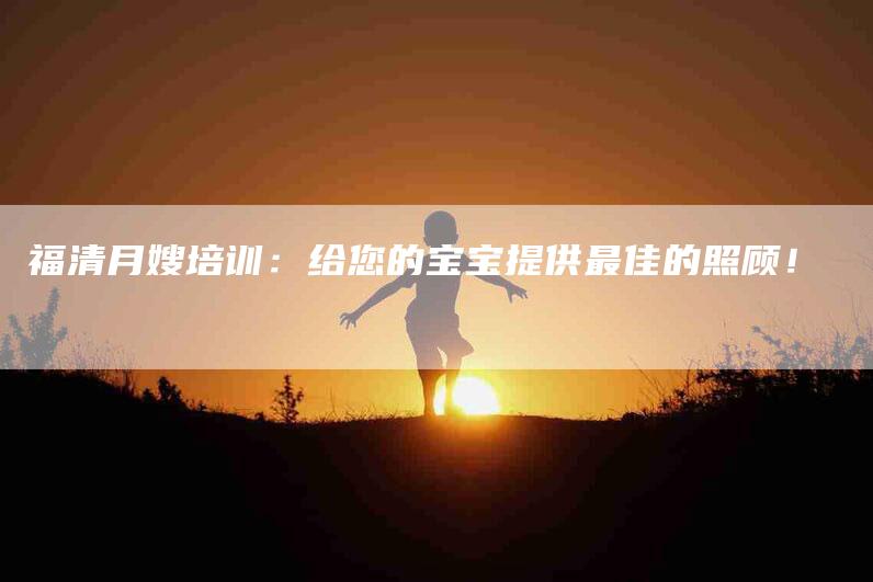 福清月嫂培训：给您的宝宝提供最佳的照顾！
