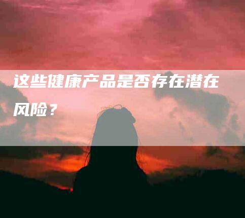 这些健康产品是否存在潜在风险？-住家保姆月嫂服务_家政保洁钟点工家政服务_速上门月嫂网首页