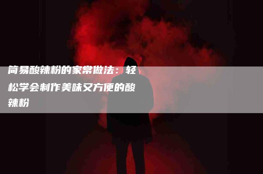 简易酸辣粉的家常做法：轻松学会制作美味又方便的酸辣粉