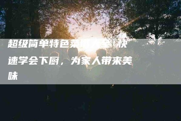 超级简单特色菜谱大全 快速学会下厨，为家人带来美味