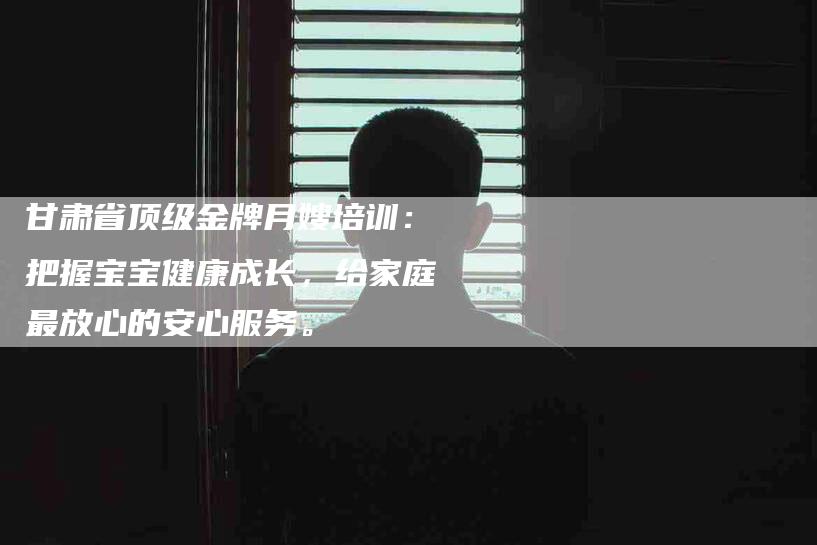 甘肃省顶级金牌月嫂培训：把握宝宝健康成长，给家庭最放心的安心服务。-住家保姆月嫂服务_家政保洁钟点工家政服务_速上门月嫂网首页