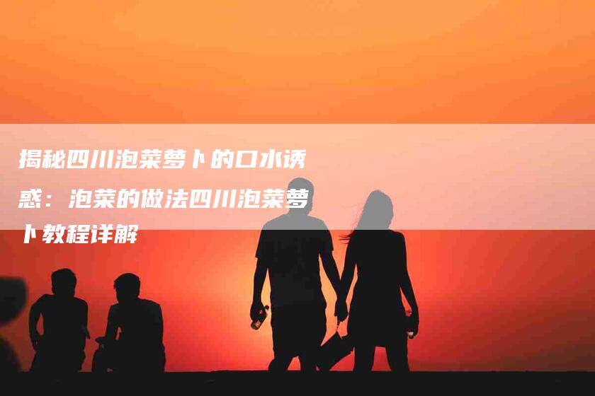 揭秘四川泡菜萝卜的口水诱惑：泡菜的做法四川泡菜萝卜教程详解