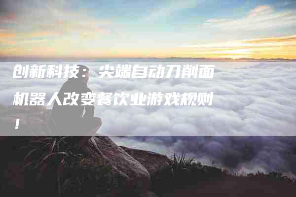 创新科技:尖端自动刀削面机器人改变餐饮业游戏规则!-住家保姆月嫂服务_家政保洁钟点工家政服务_速上门月嫂网首页