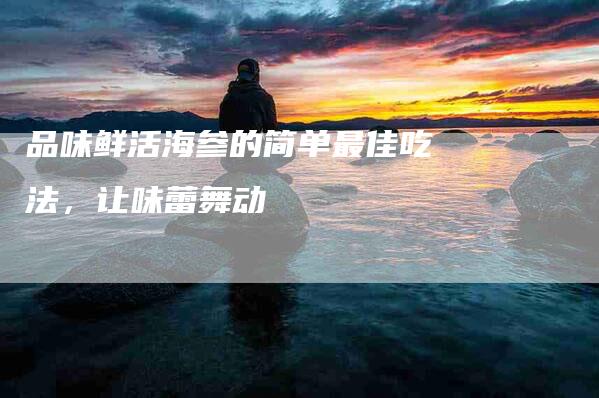 品味鲜活海参的简单最佳吃法，让味蕾舞动-住家保姆月嫂服务_家政保洁钟点工家政服务_速上门月嫂网首页