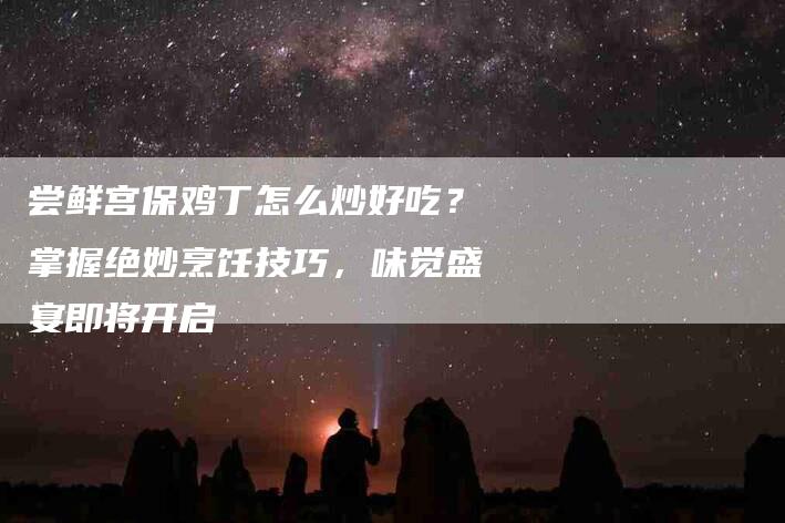 尝鲜宫保鸡丁怎么炒好吃？掌握绝妙烹饪技巧，味觉盛宴即将开启-住家保姆月嫂服务_家政保洁钟点工家政服务_速上门月嫂网首页