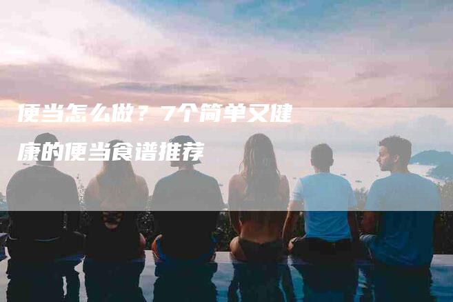 便当怎么做？7个简单又健康的便当食谱推荐-住家保姆月嫂服务_家政保洁钟点工家政服务_速上门月嫂网首页