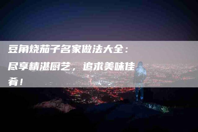 豆角烧茄子名家做法大全：尽享精湛厨艺，追求美味佳肴！