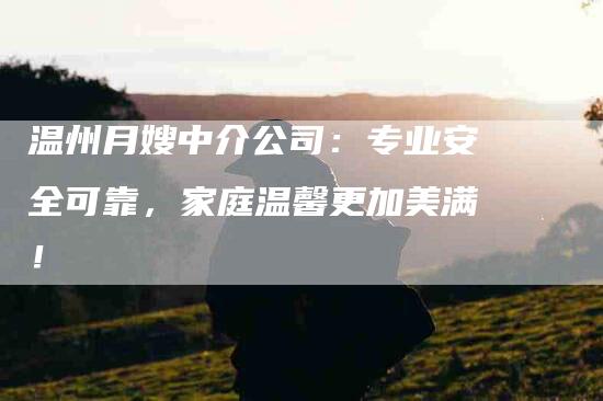 温州月嫂中介公司：专业安全可靠，家庭温馨更加美满！