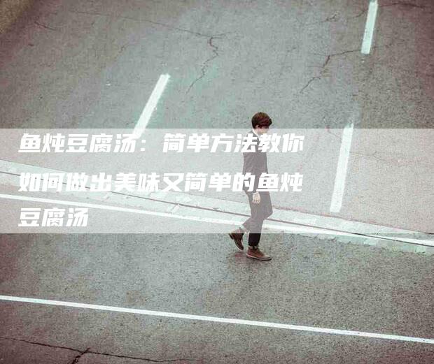 鱼炖豆腐汤：简单方法教你如何做出美味又简单的鱼炖豆腐汤