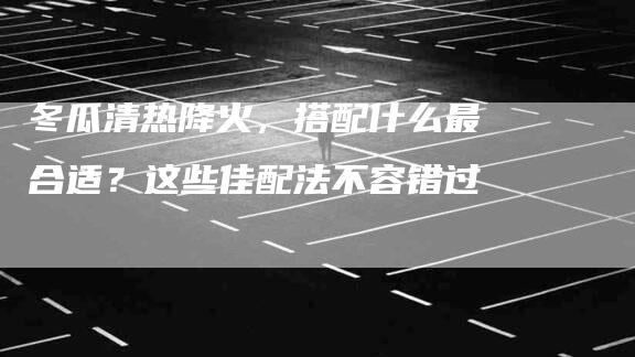 冬瓜清热降火，搭配什么最合适？这些佳配法不容错过-住家保姆月嫂服务_家政保洁钟点工家政服务_速上门月嫂网首页