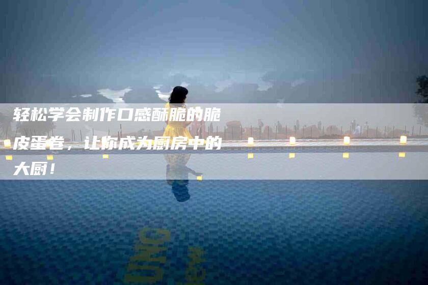 轻松学会制作口感酥脆的脆皮蛋卷，让你成为厨房中的大厨！