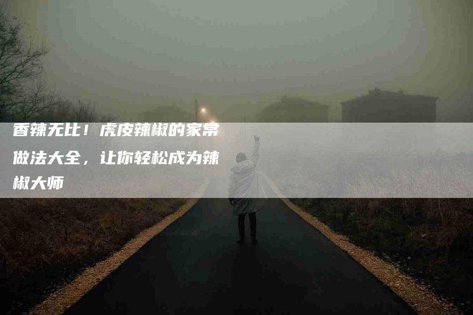 香辣无比！虎皮辣椒的家常做法大全，让你轻松成为辣椒大师