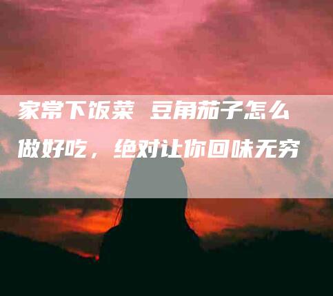 家常下饭菜 豆角茄子怎么做好吃，绝对让你回味无穷