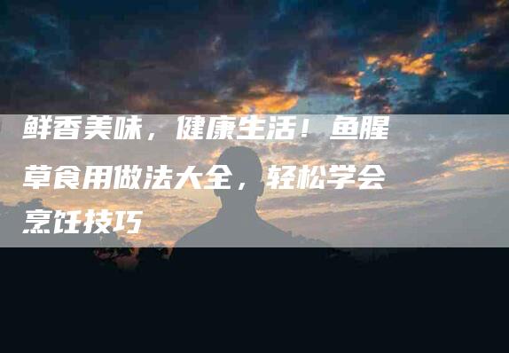 鲜香美味，健康生活！鱼腥草食用做法大全，轻松学会烹饪技巧-住家保姆月嫂服务_家政保洁钟点工家政服务_速上门月嫂网首页
