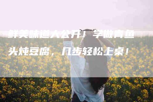 鲜美味道大公开！学做青鱼头炖豆腐，几步轻松上桌！-住家保姆月嫂服务_家政保洁钟点工家政服务_速上门月嫂网首页