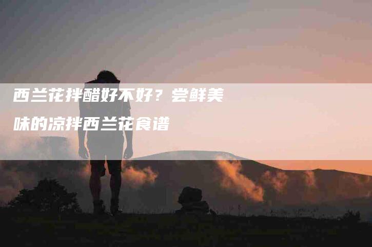 西兰花拌醋好不好？尝鲜美味的凉拌西兰花食谱
