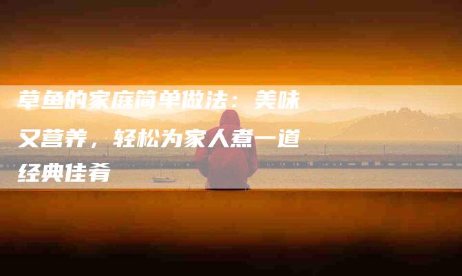 草鱼的家庭简单做法：美味又营养，轻松为家人煮一道经典佳肴