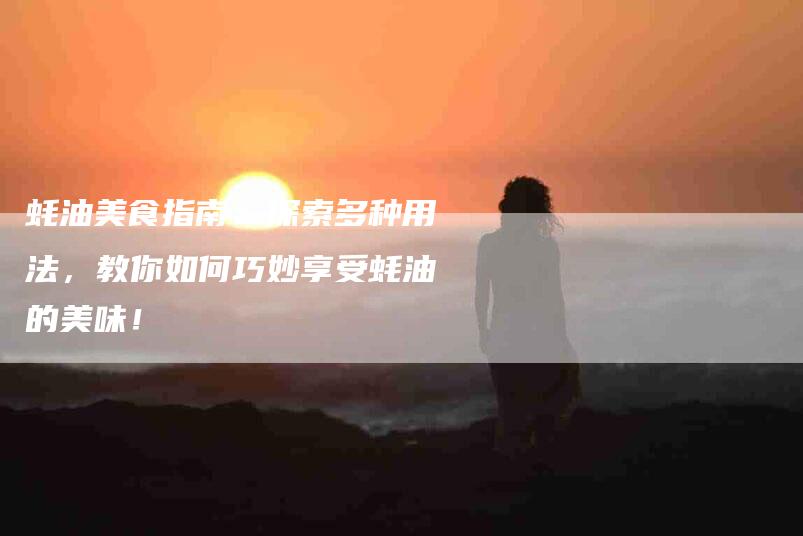 蚝油美食指南：探索多种用法，教你如何巧妙享受蚝油的美味！
