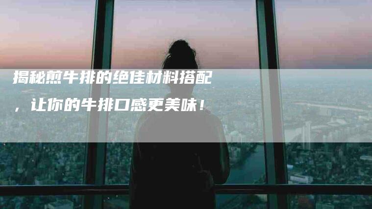 揭秘煎牛排的绝佳材料搭配，让你的牛排口感更美味！-住家保姆月嫂服务_家政保洁钟点工家政服务_速上门月嫂网首页