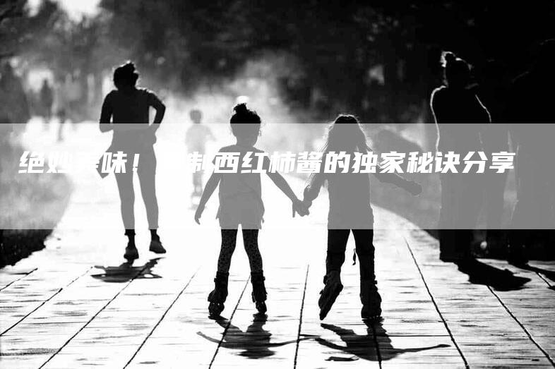 绝妙美味！家制西红柿酱的独家秘诀分享-住家保姆月嫂服务_家政保洁钟点工家政服务_速上门月嫂网首页