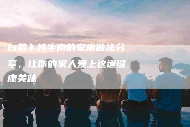 白萝卜炖牛肉的家常做法分享，让你的家人爱上这道健康美味