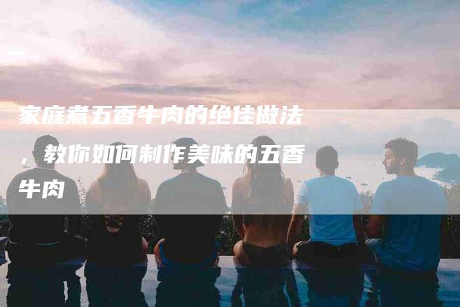 家庭煮五香牛肉的绝佳做法，教你如何制作美味的五香牛肉-住家保姆月嫂服务_家政保洁钟点工家政服务_速上门月嫂网首页