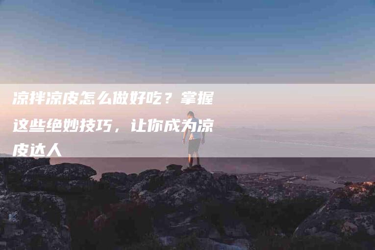 凉拌凉皮怎么做好吃？掌握这些绝妙技巧，让你成为凉皮达人-住家保姆月嫂服务_家政保洁钟点工家政服务_速上门月嫂网首页
