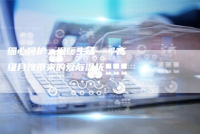 细心呵护，温暖生活——高级月嫂带来的爱与温抚-住家保姆月嫂服务_家政保洁钟点工家政服务_速上门月嫂网首页