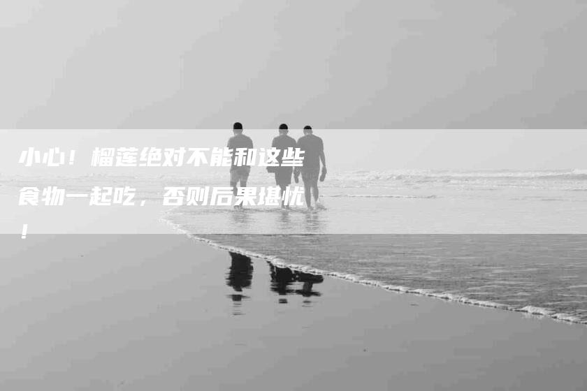 小心！榴莲绝对不能和这些食物一起吃，否则后果堪忧！-住家保姆月嫂服务_家政保洁钟点工家政服务_速上门月嫂网首页