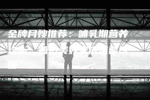 金牌月嫂推荐：哺乳期营养均衡，营造美好家庭温馨氛围-住家保姆月嫂服务_家政保洁钟点工家政服务_速上门月嫂网首页