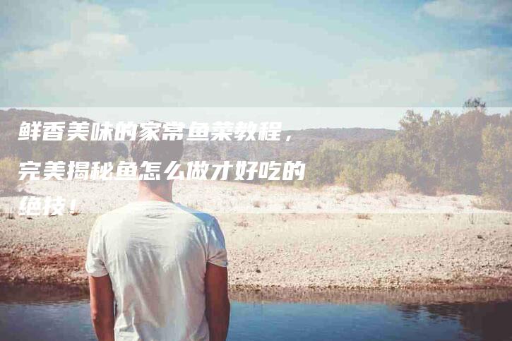 鲜香美味的家常鱼菜教程，完美揭秘鱼怎么做才好吃的绝技！-住家保姆月嫂服务_家政保洁钟点工家政服务_速上门月嫂网首页