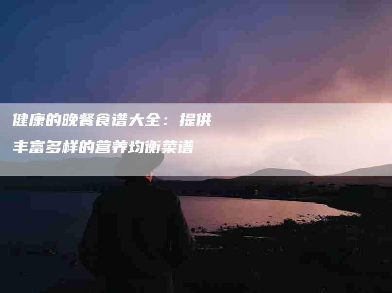 健康的晚餐食谱大全：提供丰富多样的营养均衡菜谱-住家保姆月嫂服务_家政保洁钟点工家政服务_速上门月嫂网首页