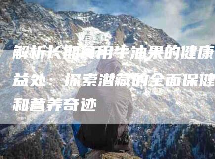 解析长期食用牛油果的健康益处：探索潜藏的全面保健和营养奇迹-住家保姆月嫂服务_家政保洁钟点工家政服务_速上门月嫂网首页