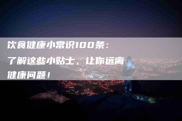 饮食健康小常识100条：了解这些小贴士，让你远离健康问题！