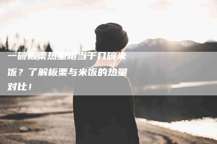 一碗板栗热量相当于几碗米饭？了解板栗与米饭的热量对比！-住家保姆月嫂服务_家政保洁钟点工家政服务_速上门月嫂网首页