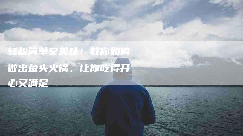 轻松简单又美味！教你如何做出鱼头火锅，让你吃得开心又满足
