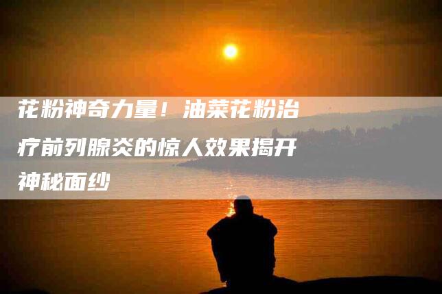 花粉神奇力量！油菜花粉治疗前列腺炎的惊人效果揭开神秘面纱-住家保姆月嫂服务_家政保洁钟点工家政服务_速上门月嫂网首页