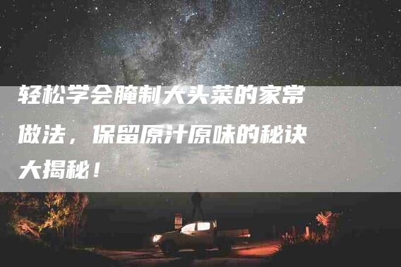 轻松学会腌制大头菜的家常做法，保留原汁原味的秘诀大揭秘！