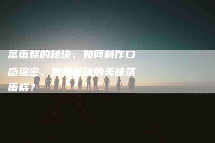 蒸蛋糕的秘诀：如何制作口感绵密、香甜美味的美味蒸蛋糕？