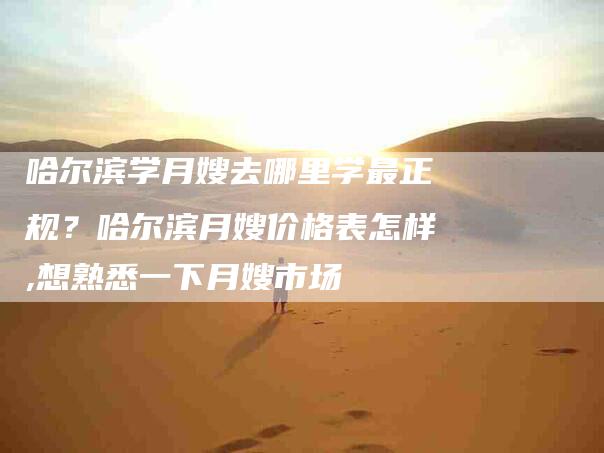 哈尔滨学月嫂去哪里学最正规？哈尔滨月嫂价格表怎样,想熟悉一下月嫂市场-住家保姆月嫂服务_家政保洁钟点工家政服务_速上门月嫂网首页