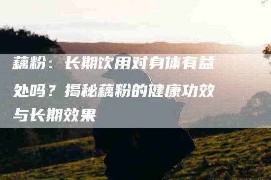 藕粉：长期饮用对身体有益处吗？揭秘藕粉的健康功效与长期效果-住家保姆月嫂服务_家政保洁钟点工家政服务_速上门月嫂网首页