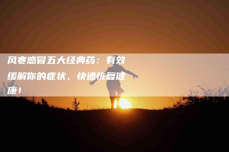 风寒感冒五大经典药：有效缓解你的症状，快速恢复健康！-住家保姆月嫂服务_家政保洁钟点工家政服务_速上门月嫂网首页